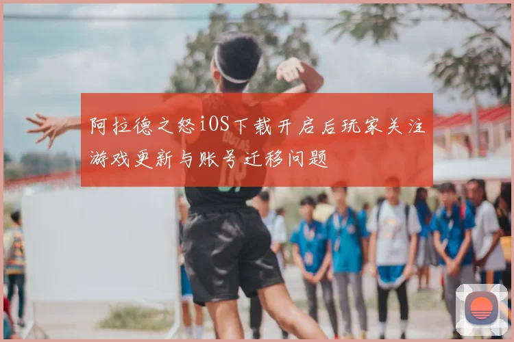 阿拉德之怒iOS下载开启后玩家关注游戏更新与账号迁移问题