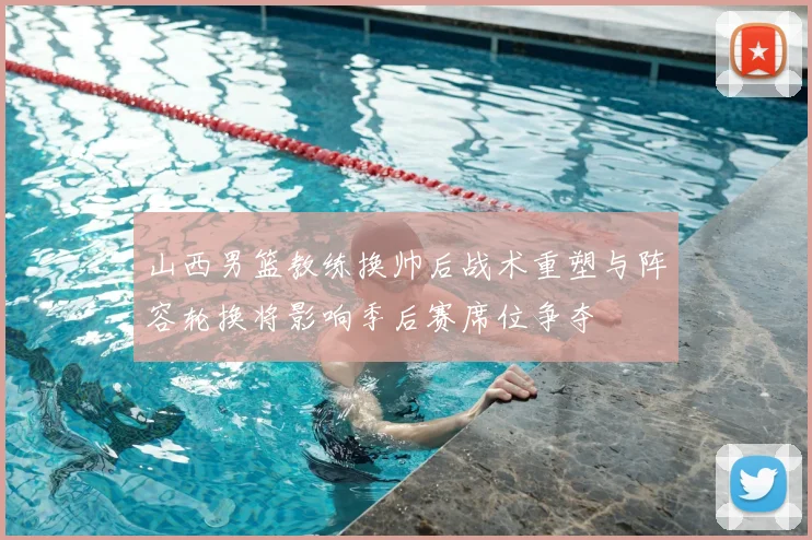 山西男篮教练换帅后战术重塑与阵容轮换将影响季后赛席位争夺