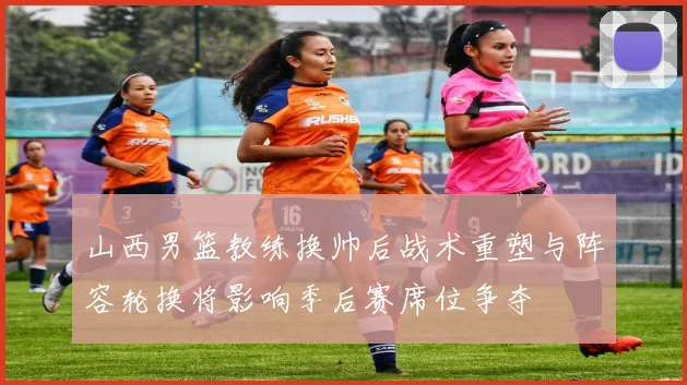山西男篮教练换帅后战术重塑与阵容轮换将影响季后赛席位争夺
