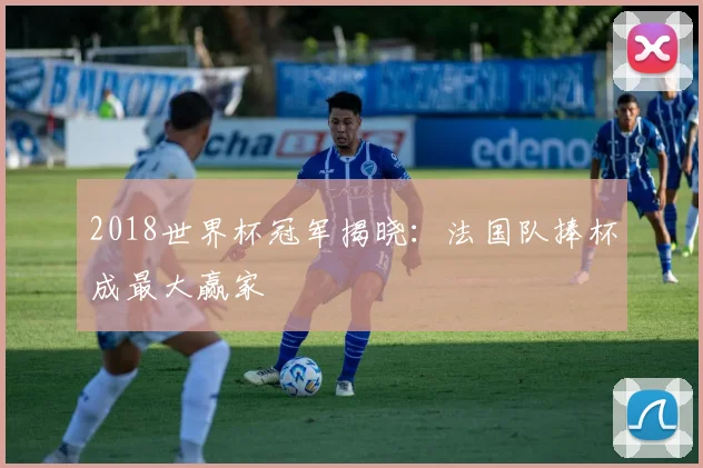 2018世界杯冠军揭晓：法国队捧杯成最大赢家