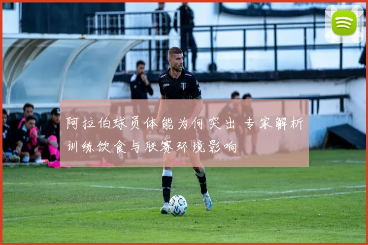 阿拉伯球员体能为何突出 专家解析训练饮食与联赛环境影响