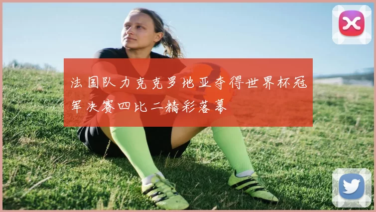 法国队力克克罗地亚夺得世界杯冠军决赛四比二精彩落幕