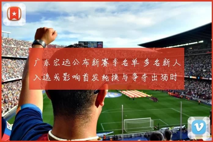 广东宏远公布新赛季名单 多名新人入选或影响首发轮换与争夺出场时间