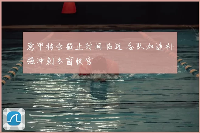 意甲转会截止时间临近 各队加速补强冲刺冬窗收官