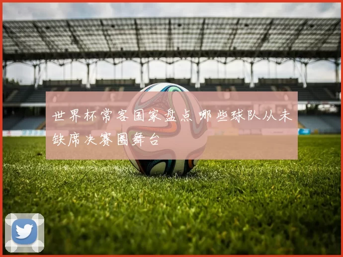 世界杯常客国家盘点 哪些球队从未缺席决赛圈舞台