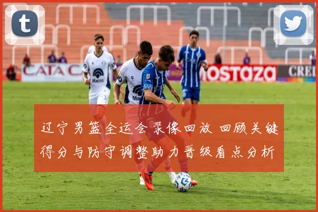 辽宁男篮全运会录像回放 回顾关键得分与防守调整助力晋级看点分析