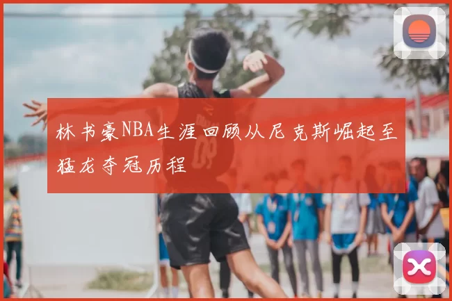 林书豪NBA生涯回顾从尼克斯崛起至猛龙夺冠历程