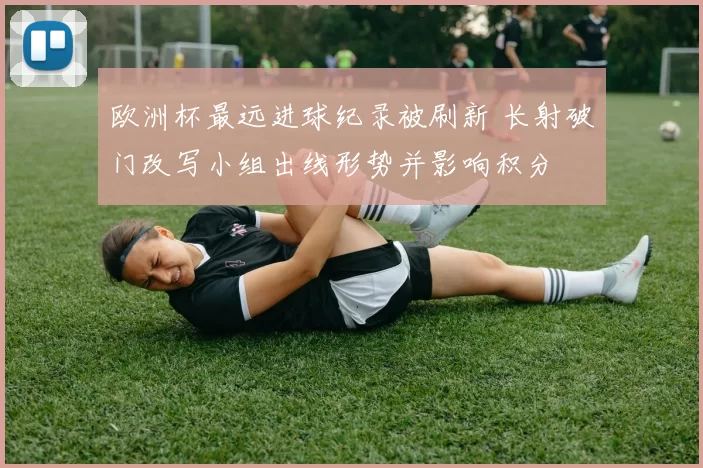 欧洲杯最远进球纪录被刷新 长射破门改写小组出线形势并影响积分