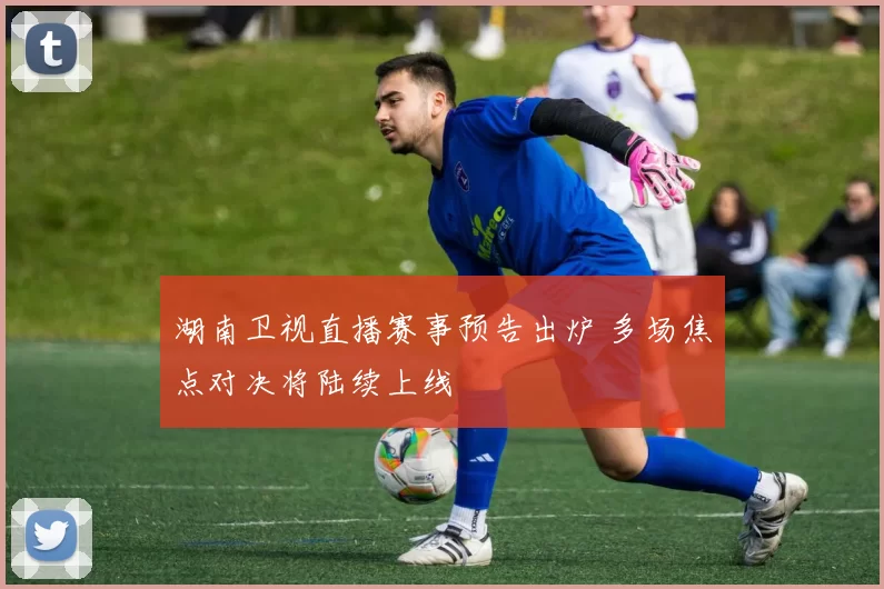 湖南卫视直播赛事预告出炉 多场焦点对决将陆续上线