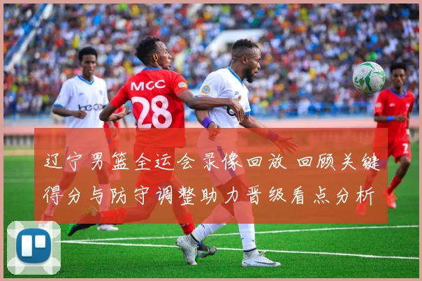 辽宁男篮全运会录像回放 回顾关键得分与防守调整助力晋级看点分析