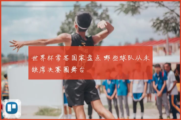 世界杯常客国家盘点 哪些球队从未缺席决赛圈舞台