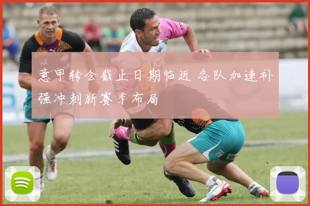 意甲转会截止日期临近 各队加速补强冲刺新赛季布局
