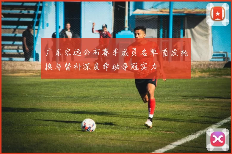 广东宏远公布赛季成员名单 首发轮换与替补深度牵动争冠实力