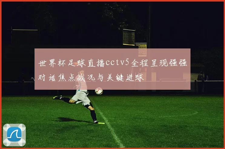 世界杯足球直播cctv5全程呈现强强对话焦点战况与关键进球
