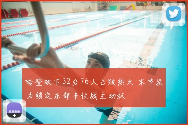 哈登砍下32分76人击败热火 末节发力锁定东部卡位战主动权