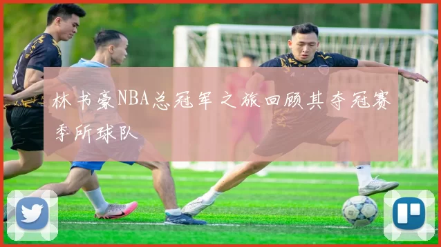 林书豪NBA总冠军之旅回顾其夺冠赛季所球队