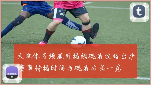 天津体育频道直播线观看攻略出炉 赛事转播时间与观看方式一览