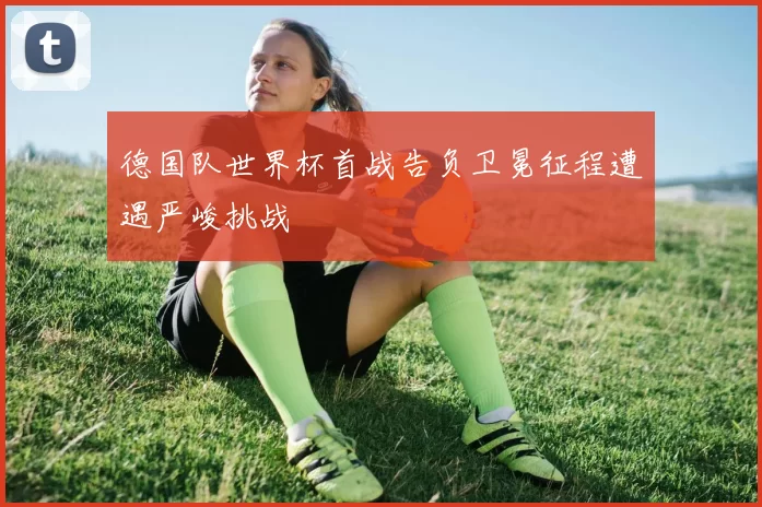 德国队世界杯首战告负卫冕征程遭遇严峻挑战